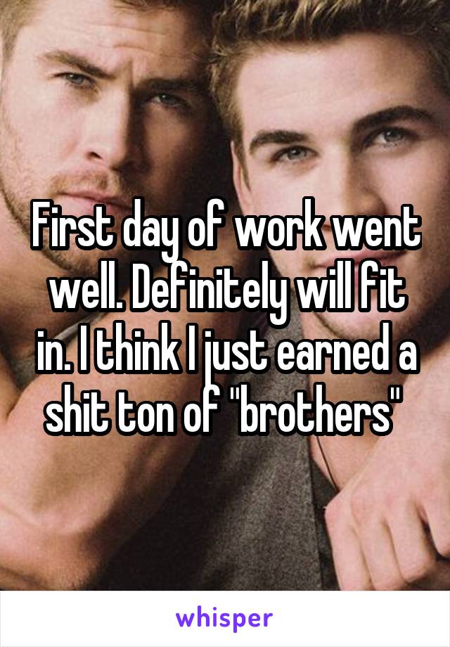 First day of work went well. Definitely will fit in. I think I just earned a shit ton of "brothers" 