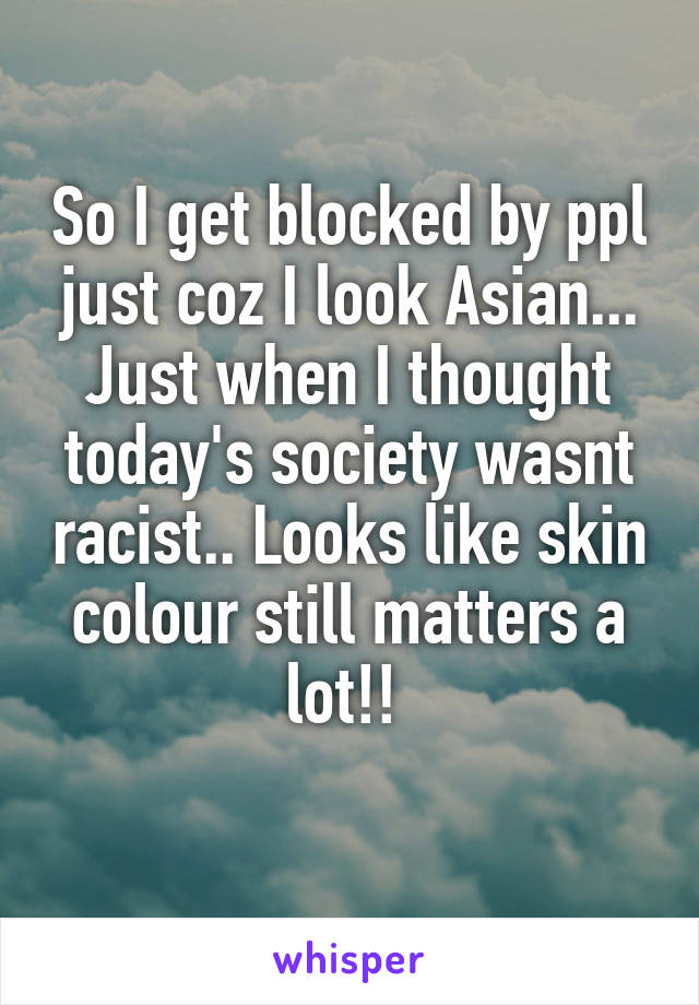 So I get blocked by ppl just coz I look Asian... Just when I thought today's society wasnt racist.. Looks like skin colour still matters a lot!! 
