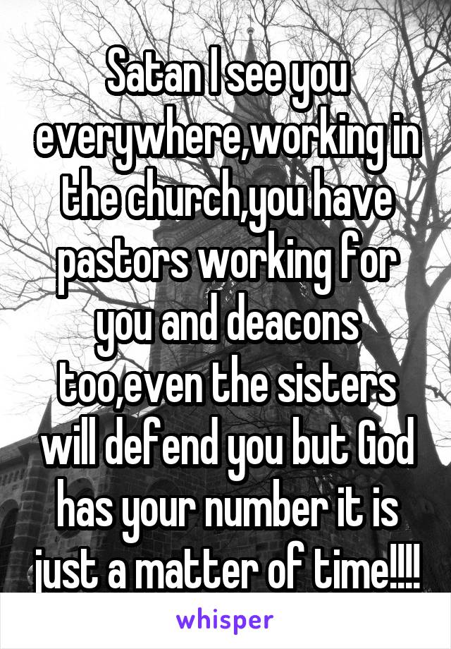 Satan I see you everywhere,working in the church,you have pastors working for you and deacons too,even the sisters will defend you but God has your number it is just a matter of time!!!!