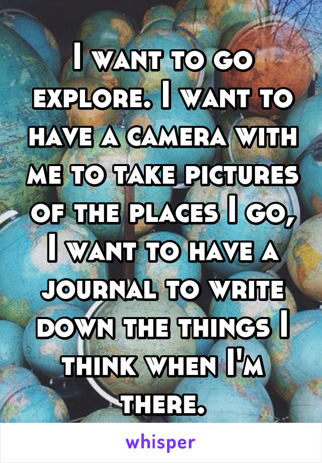 I want to go explore. I want to have a camera with me to take pictures of the places I go, I want to have a journal to write down the things I think when I'm there.