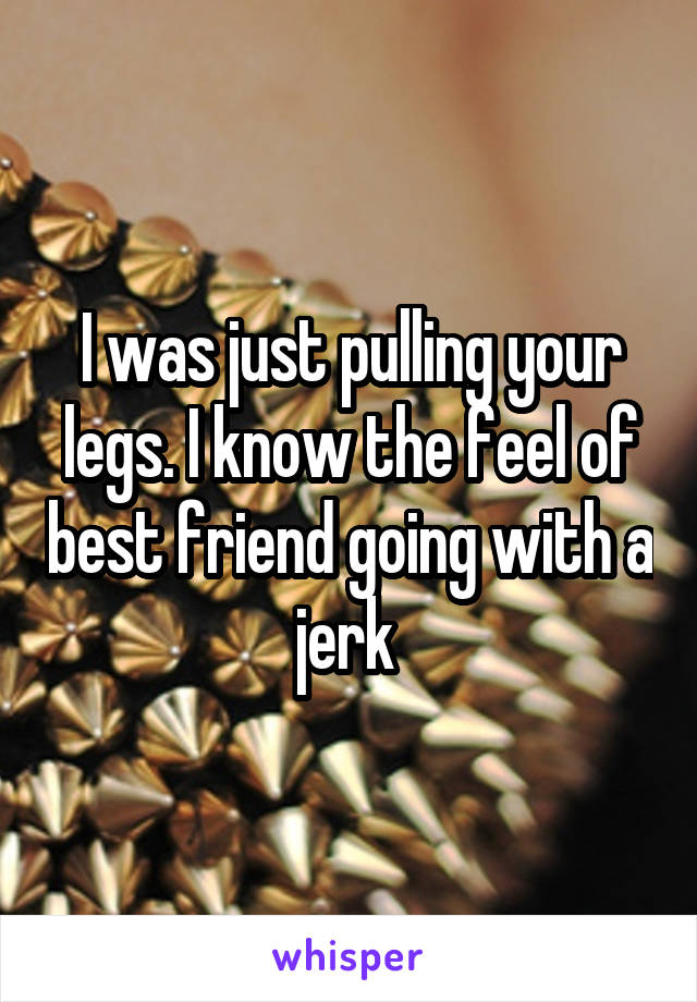 I was just pulling your legs. I know the feel of best friend going with a jerk 