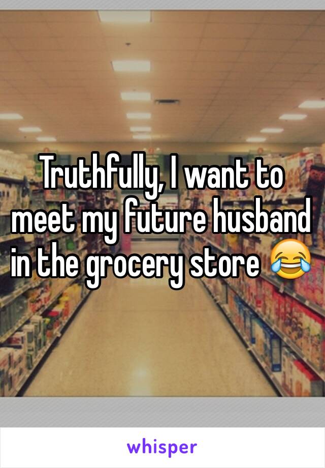 Truthfully, I want to meet my future husband in the grocery store 😂