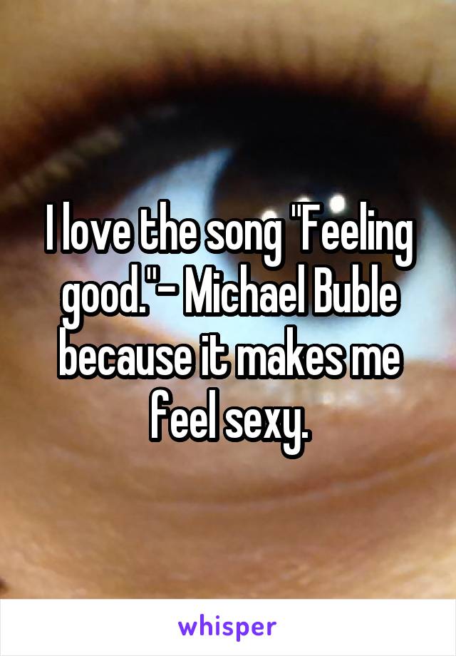 I love the song "Feeling good."- Michael Buble because it makes me feel sexy.