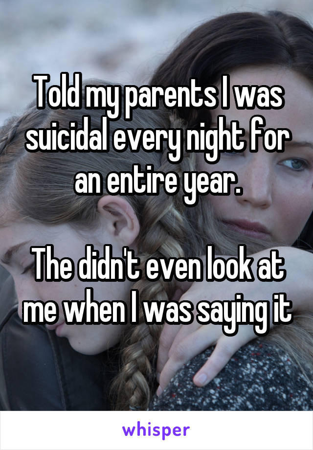 Told my parents I was suicidal every night for an entire year.

The didn't even look at me when I was saying it 