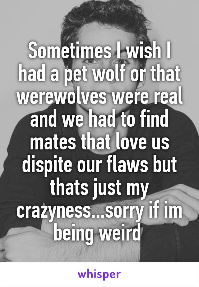 Sometimes I wish I had a pet wolf or that werewolves were real and we had to find mates that love us dispite our flaws but thats just my crazyness...sorry if im being weird 