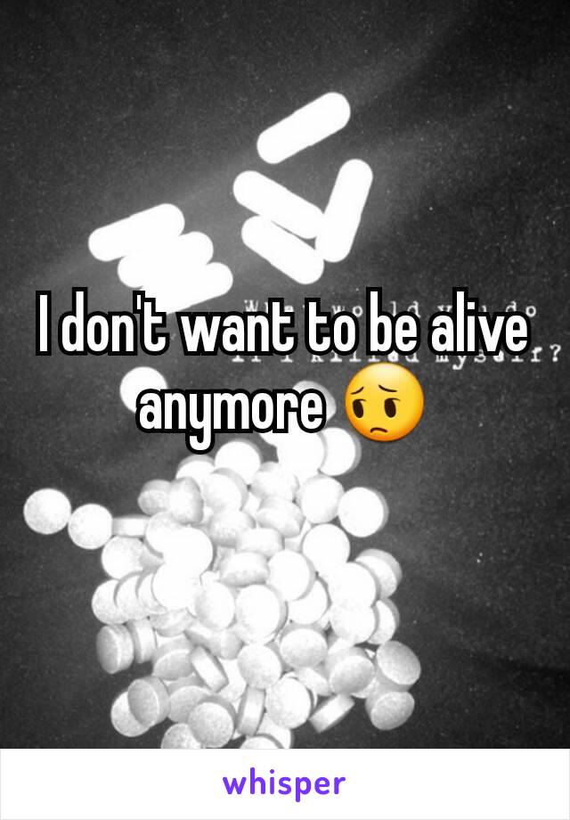 I don't want to be alive anymore 😔