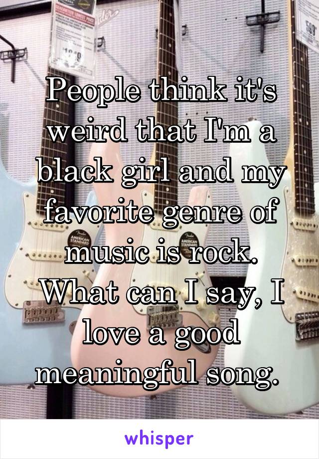 People think it's weird that I'm a black girl and my favorite genre of music is rock. What can I say, I love a good meaningful song. 