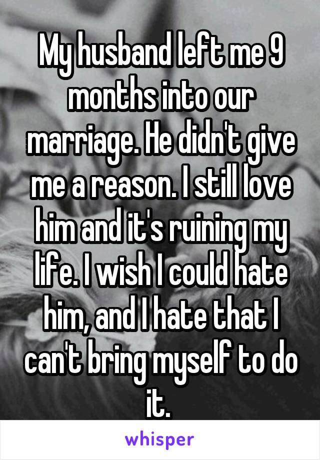 My husband left me 9 months into our marriage. He didn't give me a reason. I still love him and it's ruining my life. I wish I could hate him, and I hate that I can't bring myself to do it. 