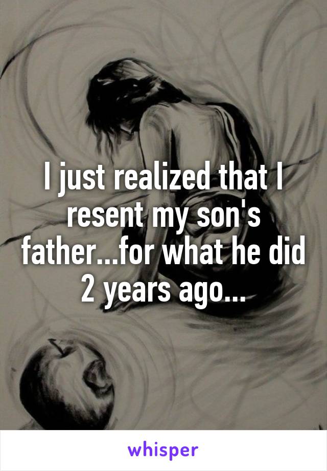 I just realized that I resent my son's father...for what he did 2 years ago...