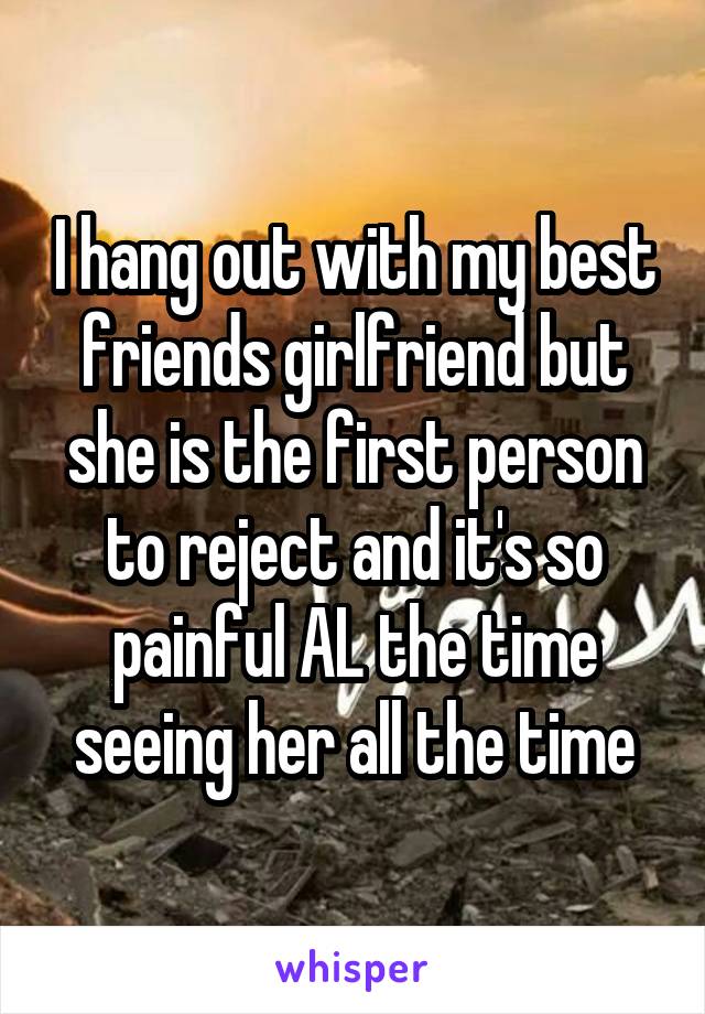 I hang out with my best friends girlfriend but she is the first person to reject and it's so painful AL the time seeing her all the time