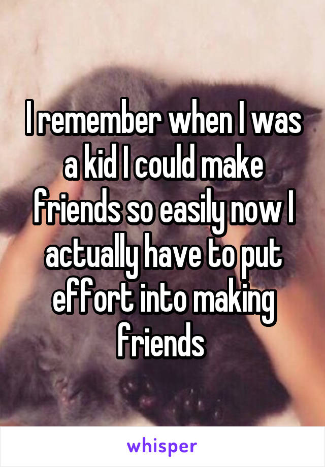 I remember when I was a kid I could make friends so easily now I actually have to put effort into making friends 