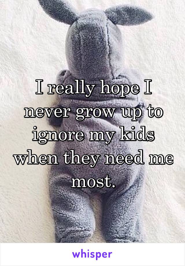 I really hope I never grow up to ignore my kids when they need me most.