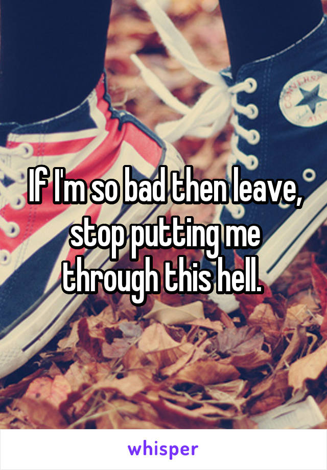 If I'm so bad then leave, stop putting me through this hell. 