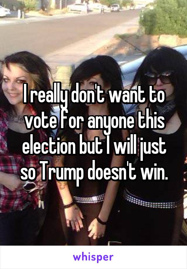 I really don't want to vote for anyone this election but I will just so Trump doesn't win.