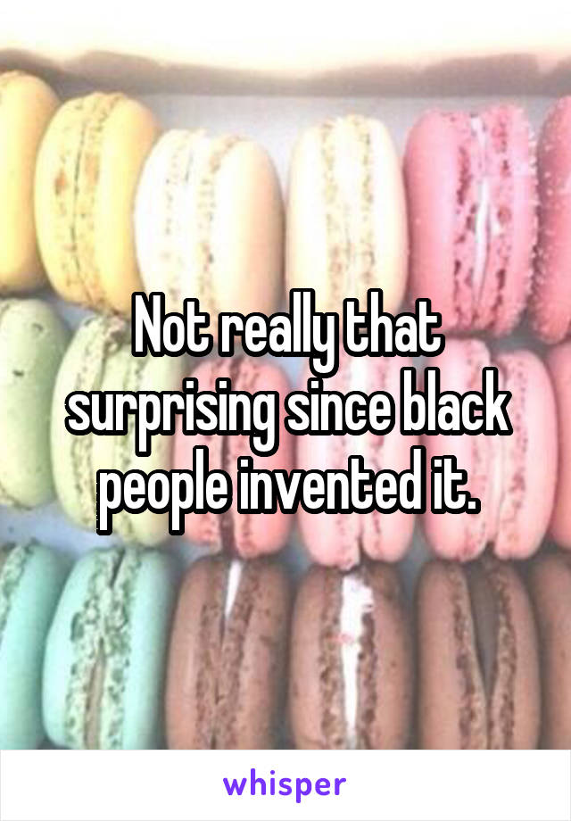 Not really that surprising since black people invented it.