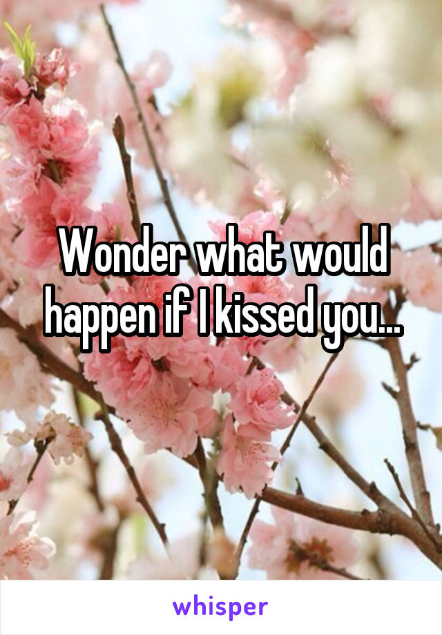 Wonder what would happen if I kissed you...
