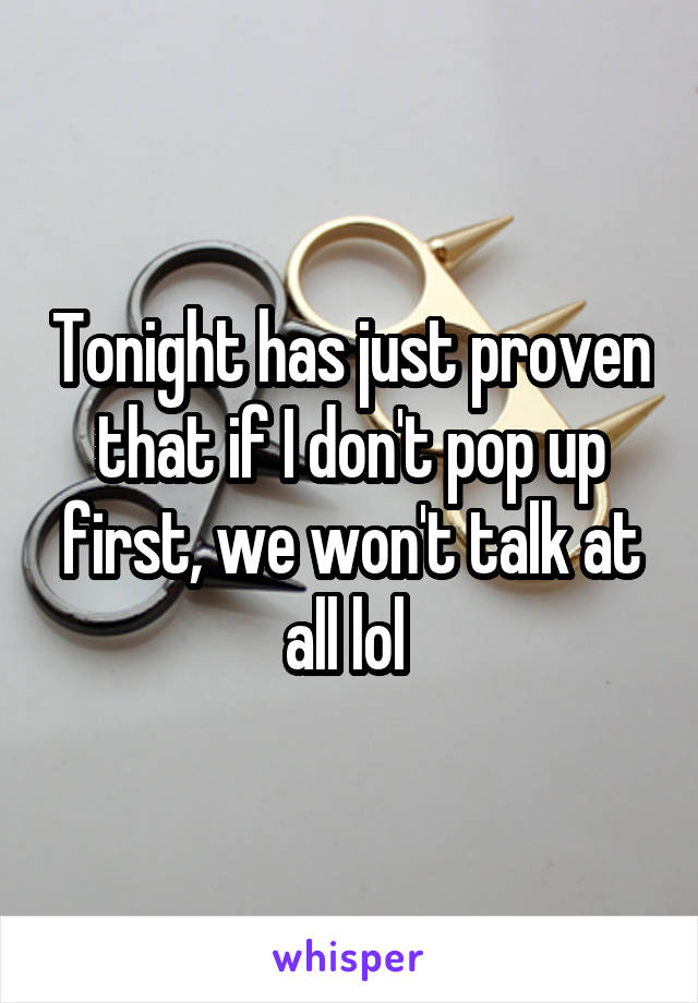 Tonight has just proven that if I don't pop up first, we won't talk at all lol 