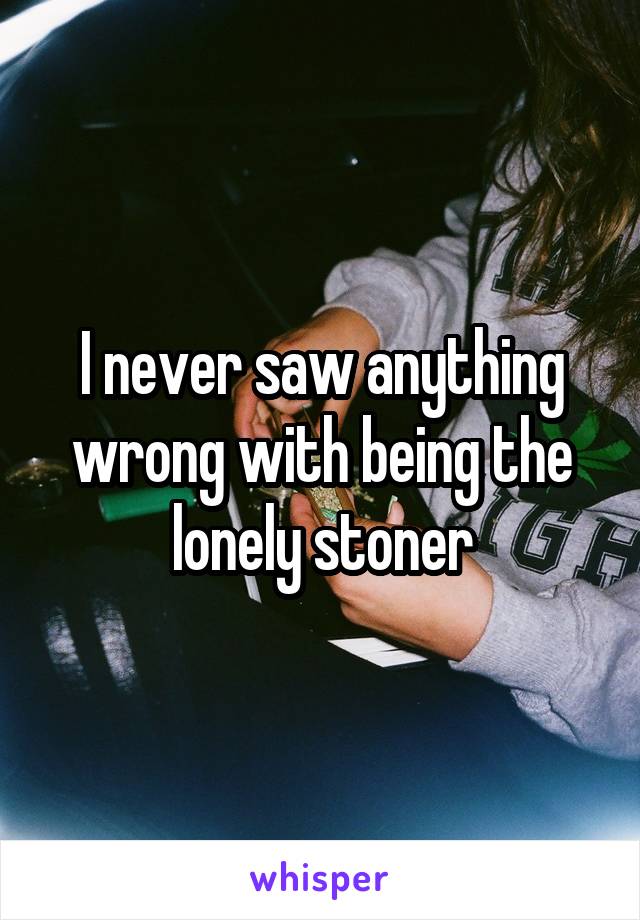 I never saw anything wrong with being the lonely stoner