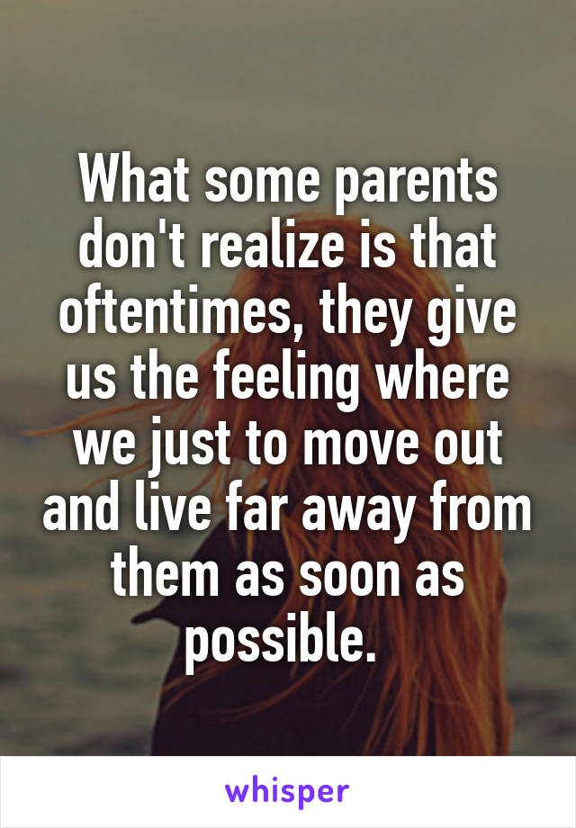 What some parents don't realize is that oftentimes, they give us the feeling where we just to move out and live far away from them as soon as possible. 