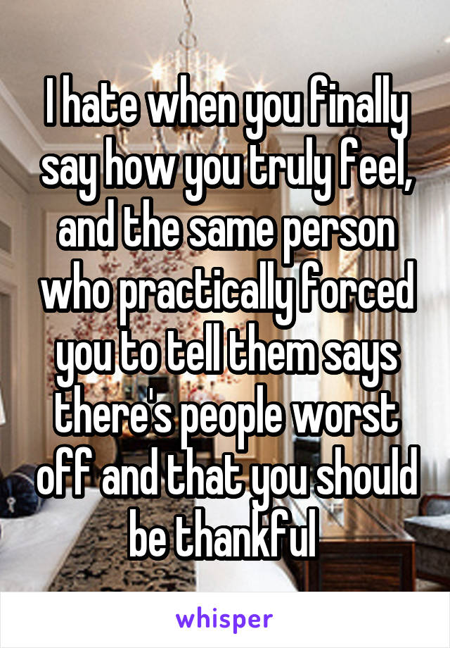 I hate when you finally say how you truly feel, and the same person who practically forced you to tell them says there's people worst off and that you should be thankful 