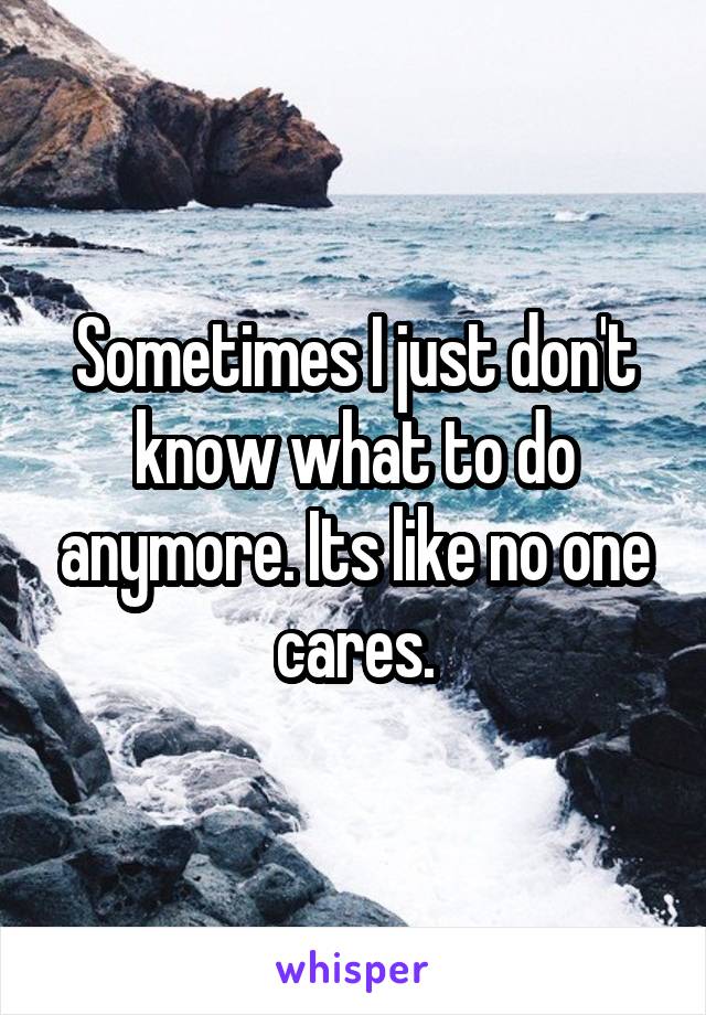 Sometimes I just don't know what to do anymore. Its like no one cares.