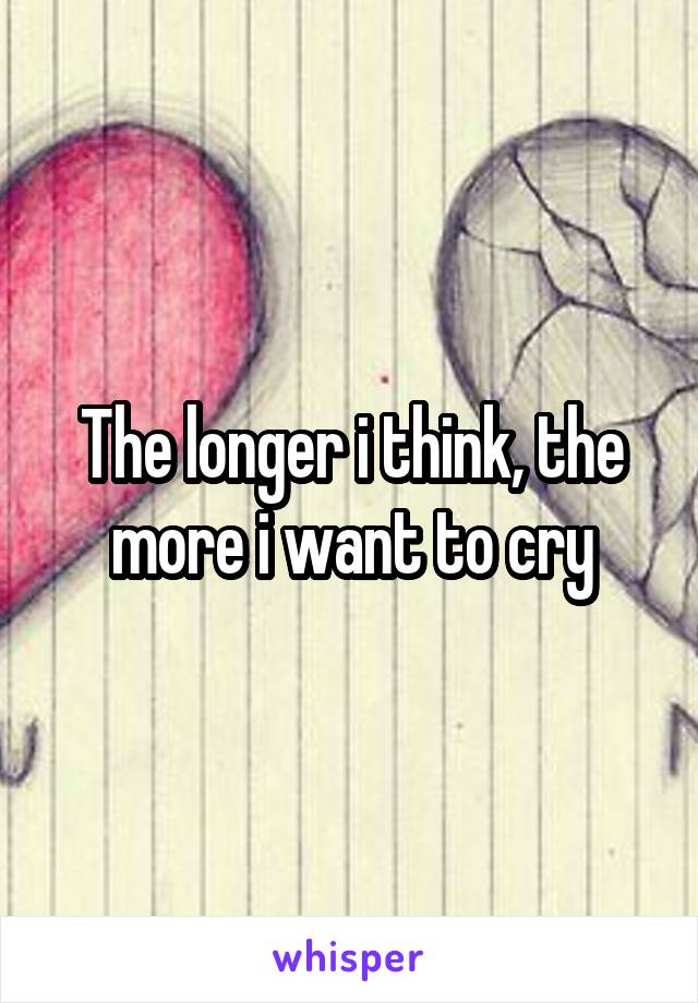 The longer i think, the more i want to cry