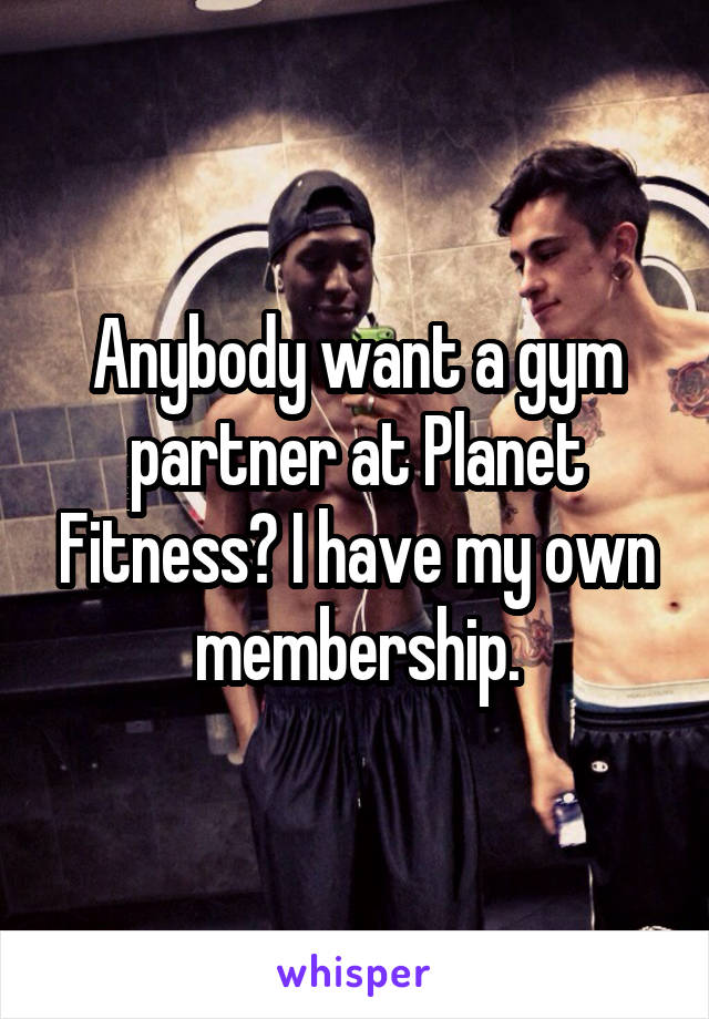 Anybody want a gym partner at Planet Fitness? I have my own membership.