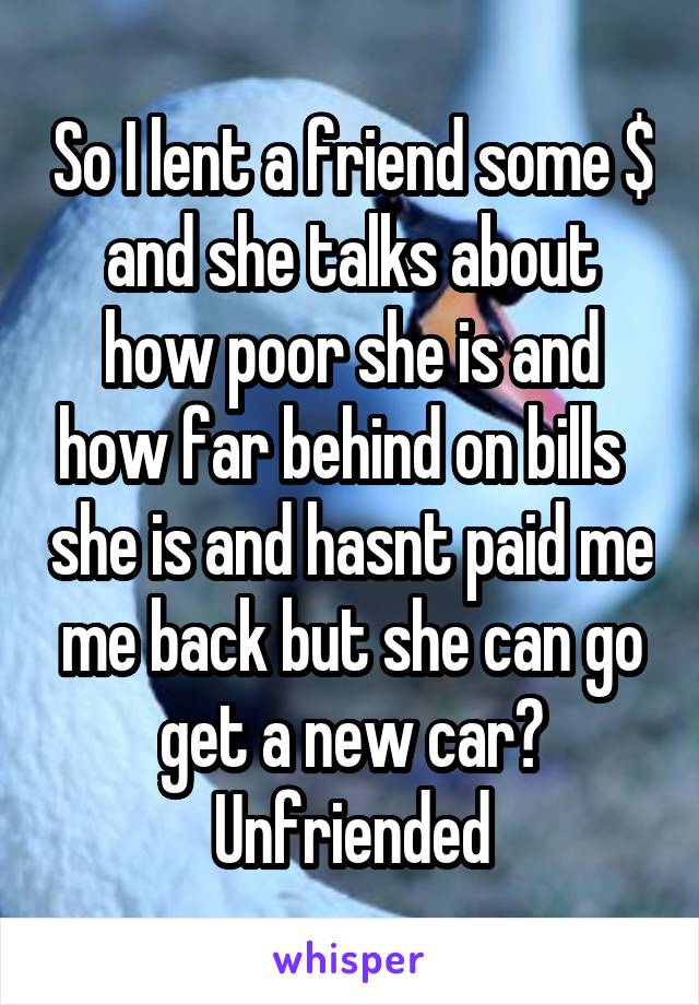 So I lent a friend some $ and she talks about how poor she is and how far behind on bills   she is and hasnt paid me me back but she can go get a new car? Unfriended