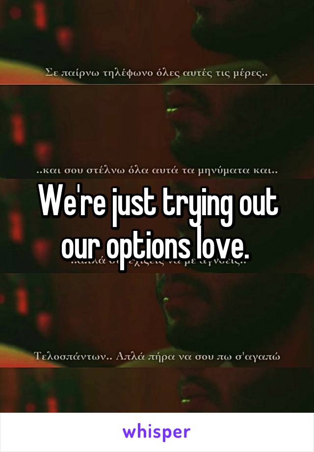 We're just trying out our options love. 