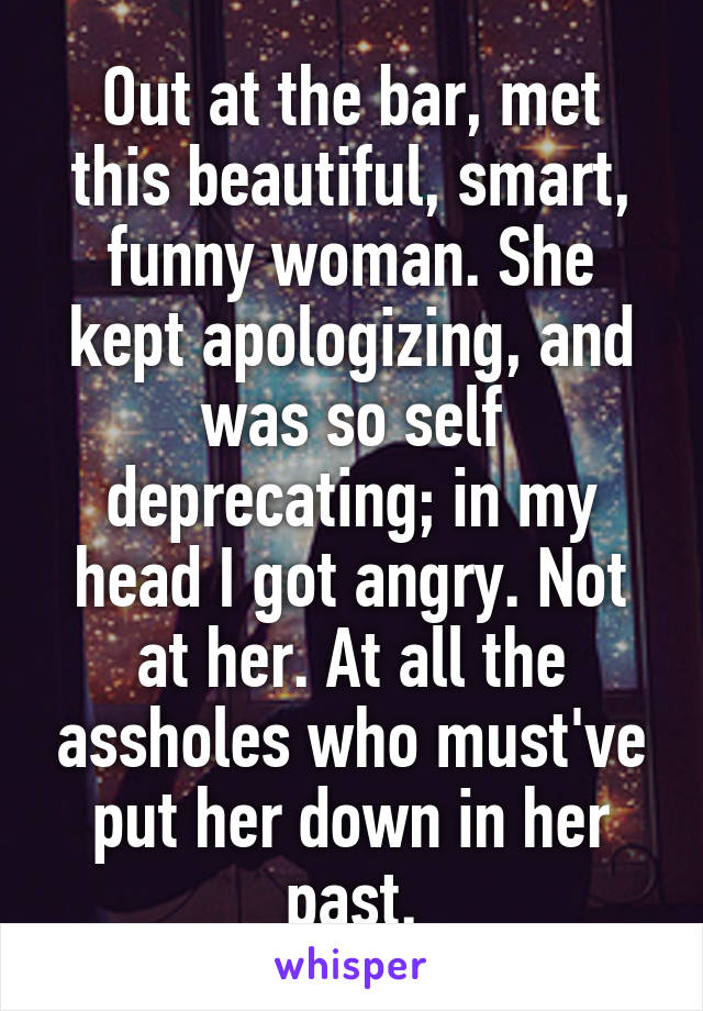 Out at the bar, met this beautiful, smart, funny woman. She kept apologizing, and was so self deprecating; in my head I got angry. Not at her. At all the assholes who must've put her down in her past.