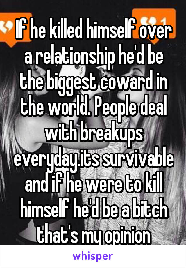 If he killed himself over a relationship he'd be the biggest coward in the world. People deal with breakups everyday.its survivable and if he were to kill himself he'd be a bitch that's my opinion