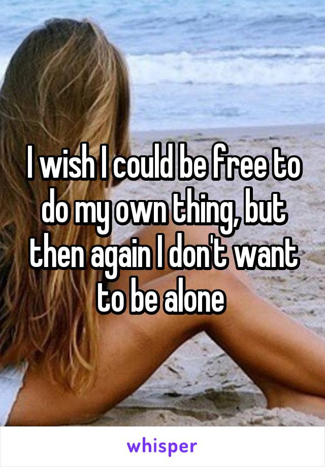 I wish I could be free to do my own thing, but then again I don't want to be alone 