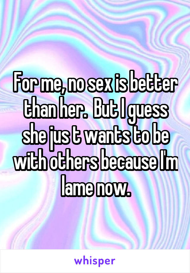 For me, no sex is better than her.  But I guess she jus t wants to be with others because I'm lame now.