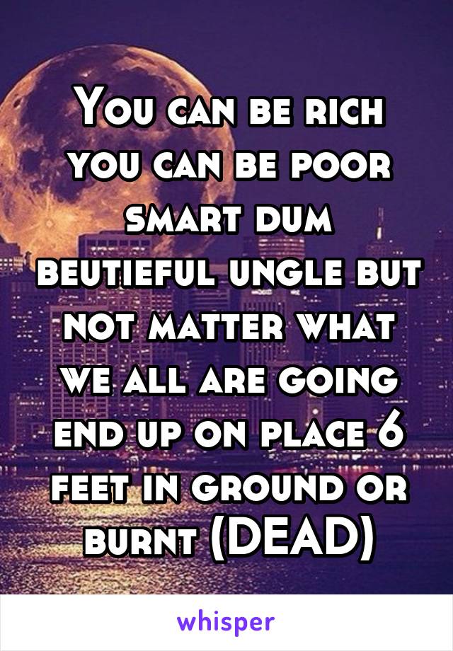 You can be rich you can be poor smart dum beutieful ungle but not matter what we all are going end up on place 6 feet in ground or burnt (DEAD)