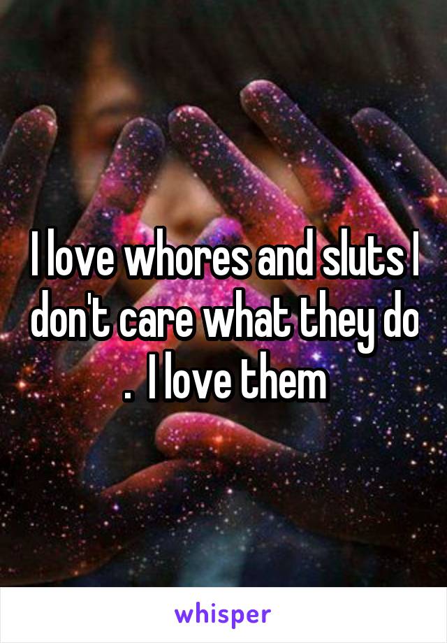 I love whores and sluts I don't care what they do .  I love them