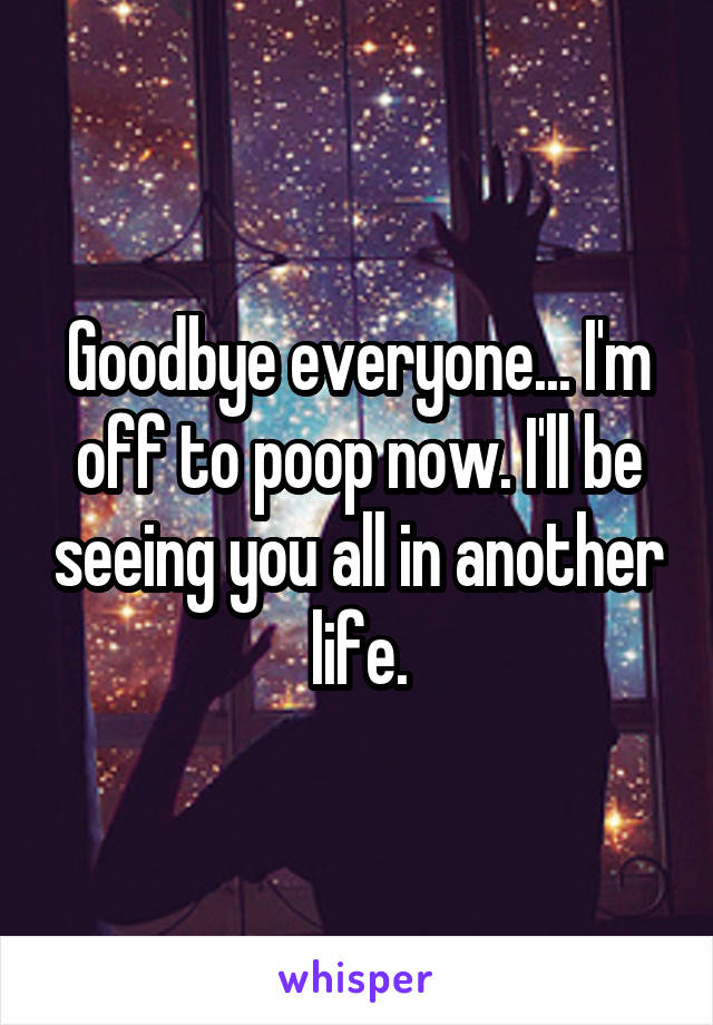 Goodbye everyone... I'm off to poop now. I'll be seeing you all in another life.