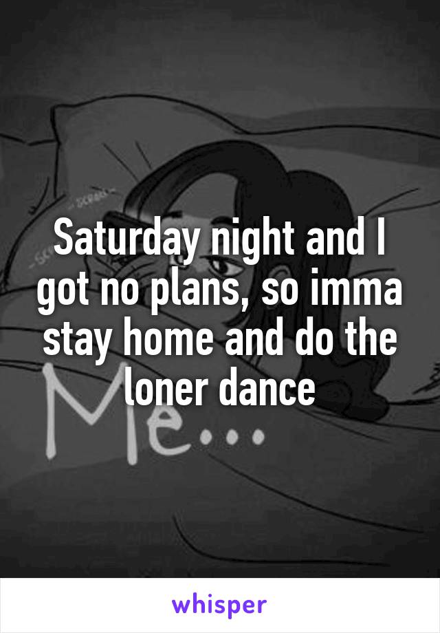 Saturday night and I got no plans, so imma stay home and do the loner dance