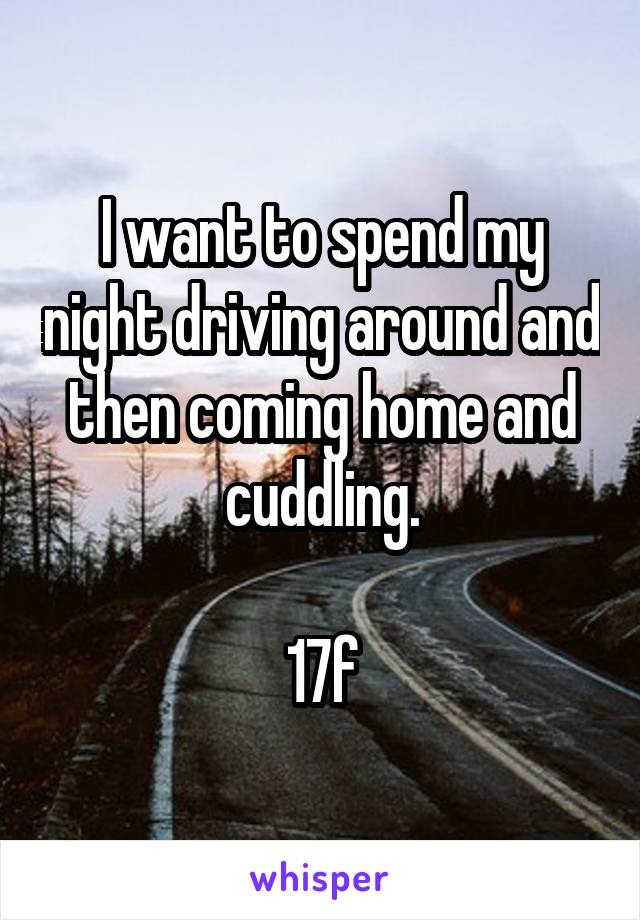 I want to spend my night driving around and then coming home and cuddling.

17f