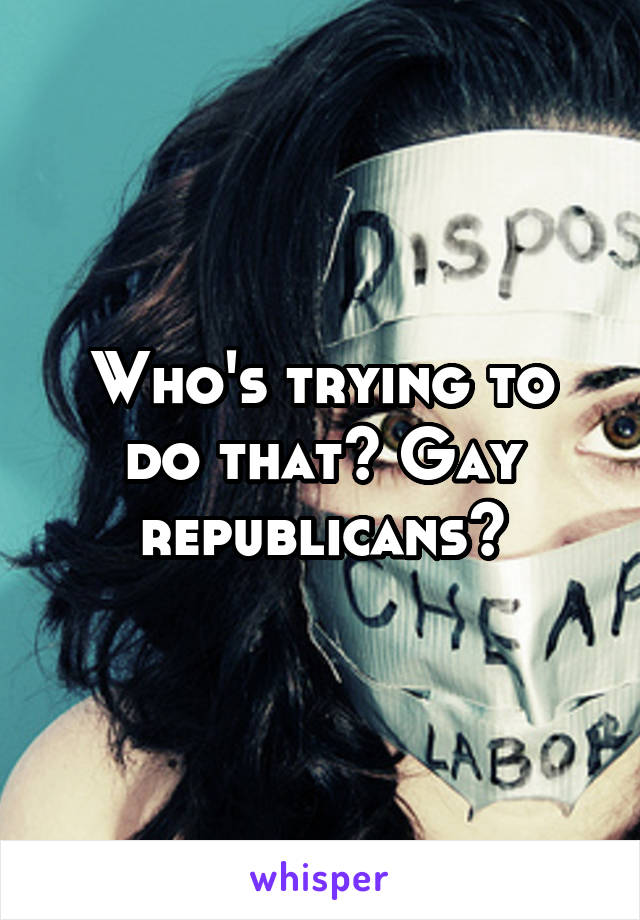 Who's trying to do that? Gay republicans?