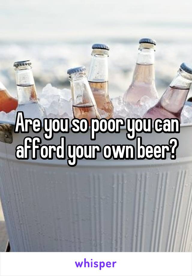 Are you so poor you can afford your own beer?