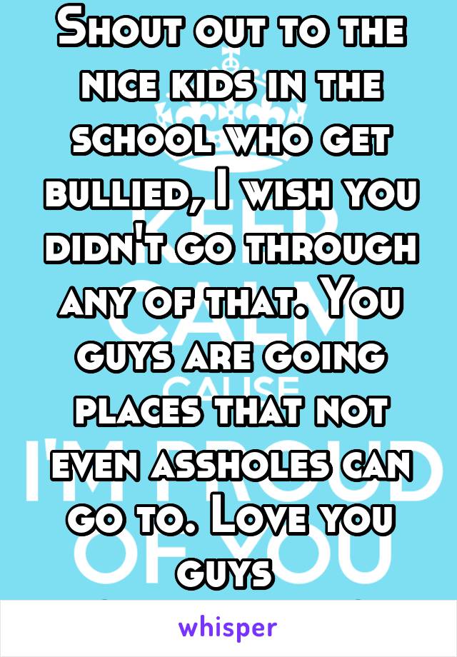 Shout out to the nice kids in the school who get bullied, I wish you didn't go through any of that. You guys are going places that not even assholes can go to. Love you guys 
~senior girl~