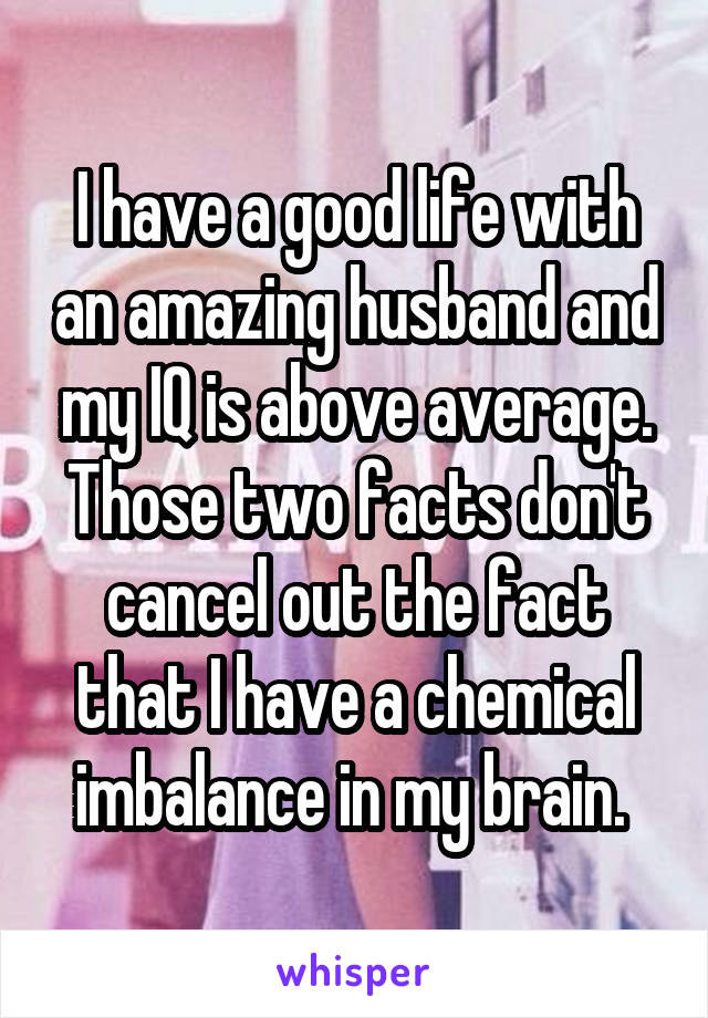 I have a good life with an amazing husband and my IQ is above average. Those two facts don't cancel out the fact that I have a chemical imbalance in my brain. 