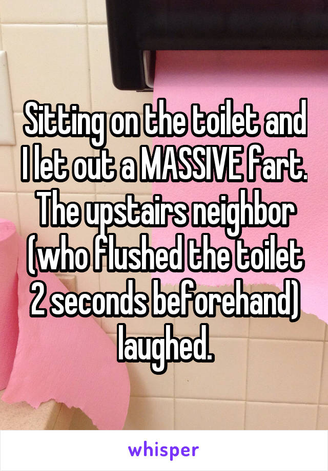 Sitting on the toilet and I let out a MASSIVE fart. The upstairs neighbor (who flushed the toilet 2 seconds beforehand) laughed.