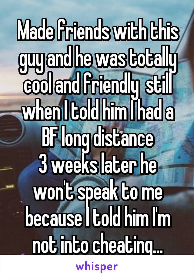 Made friends with this guy and he was totally cool and friendly  still when I told him I had a BF long distance
3 weeks later he won't speak to me because I told him I'm not into cheating...