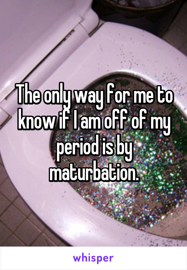 The only way for me to know if I am off of my period is by maturbation.