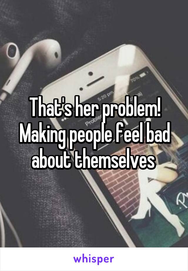 That's her problem! Making people feel bad about themselves 