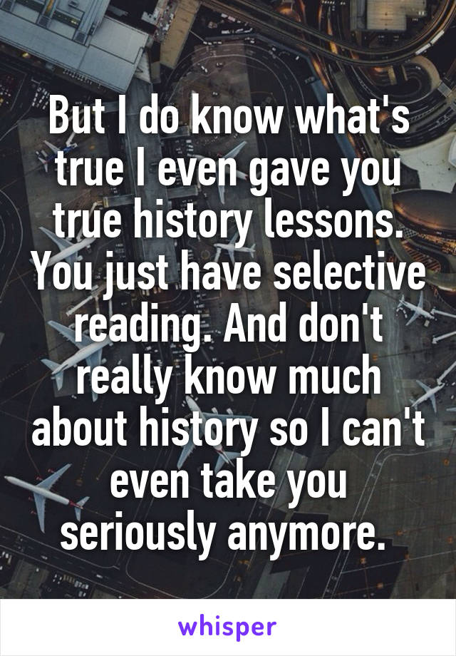 But I do know what's true I even gave you true history lessons. You just have selective reading. And don't really know much about history so I can't even take you seriously anymore. 