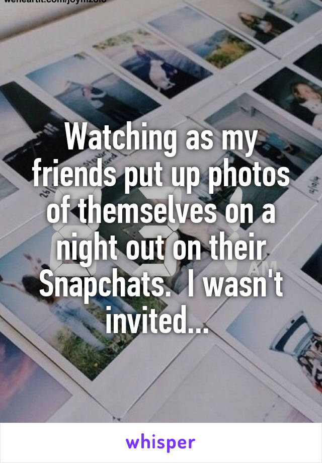 Watching as my friends put up photos of themselves on a night out on their Snapchats.  I wasn't invited... 