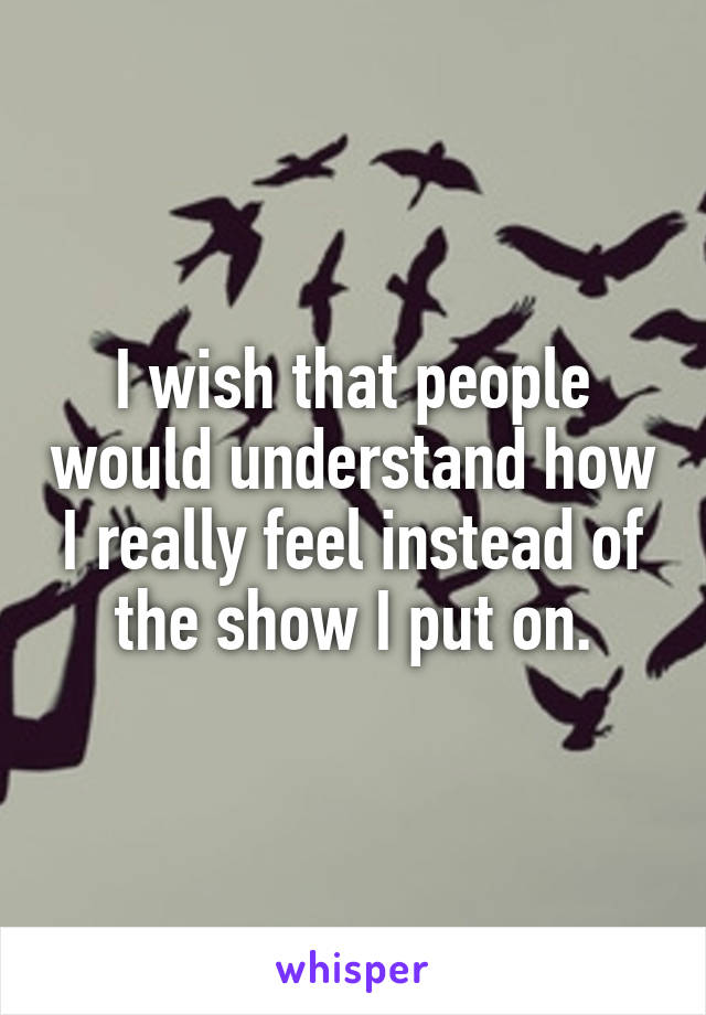 I wish that people would understand how I really feel instead of the show I put on.