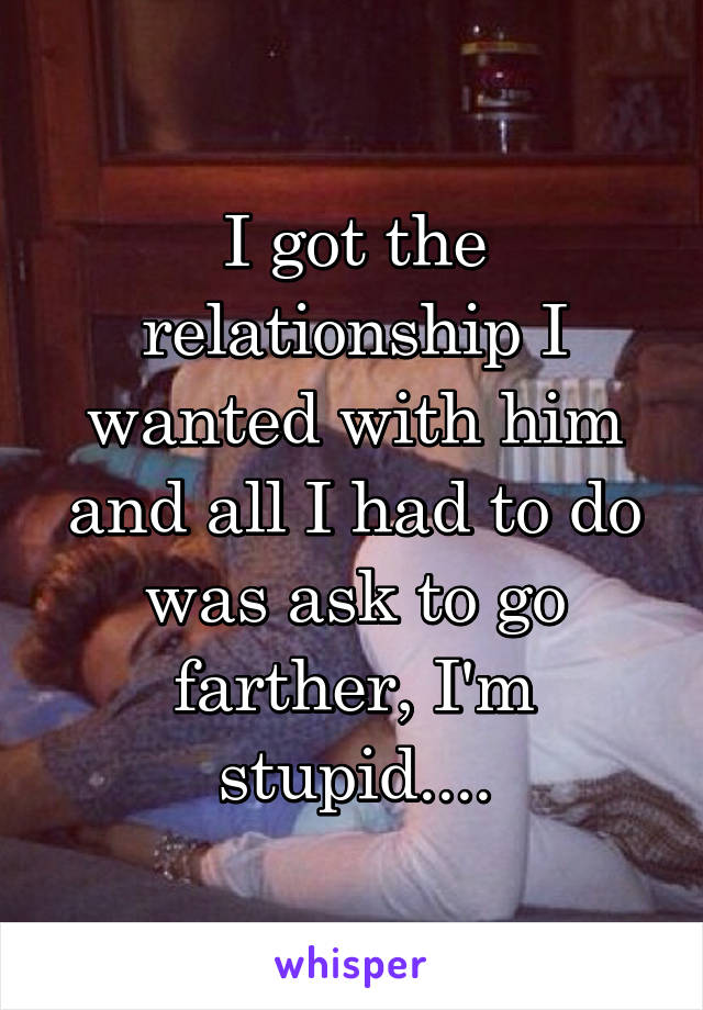 I got the relationship I wanted with him and all I had to do was ask to go farther, I'm stupid....